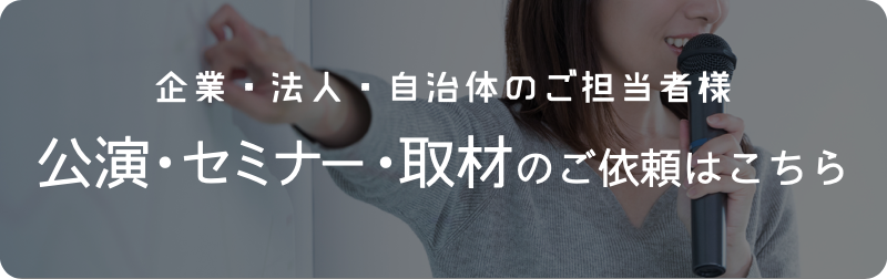 企業・法人・自治体のご担当者様　公演・セミナー・取材のご依頼はこちら